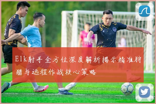 Elk射手全方位深度解析揭示精准狩猎与远程作战核心策略