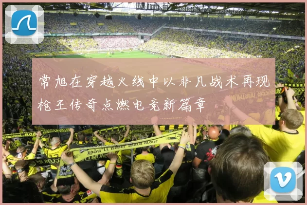 常旭在穿越火线中以非凡战术再现枪王传奇点燃电竞新篇章