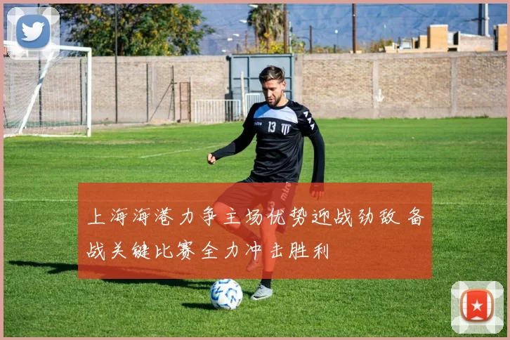 上海海港力争主场优势迎战劲敌 备战关键比赛全力冲击胜利