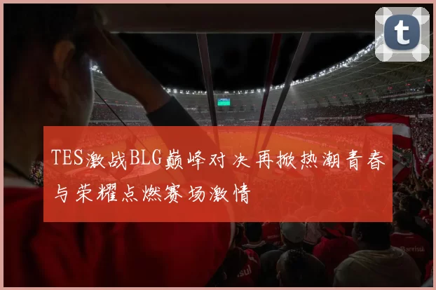 TES激战BLG巅峰对决再掀热潮青春与荣耀点燃赛场激情