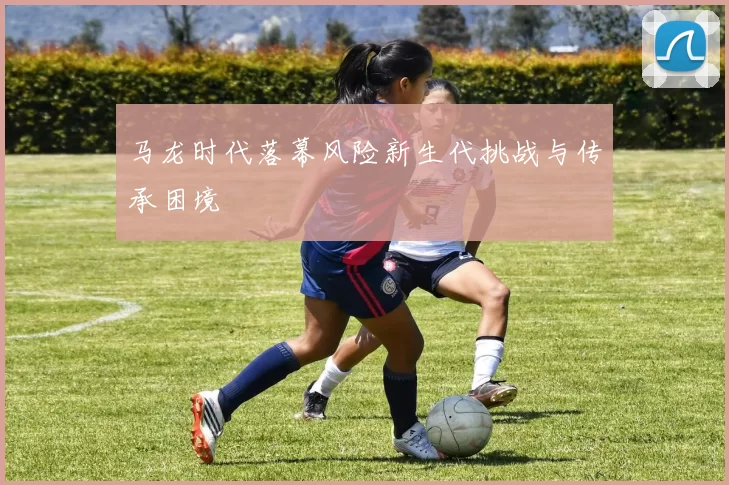 马龙时代落幕风险新生代挑战与传承困境