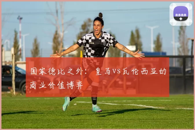 国家德比之外：皇马vs瓦伦西亚的商业价值博弈