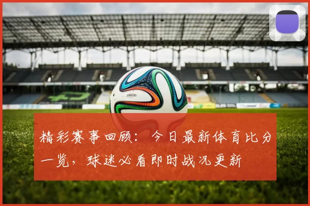 精彩赛事回顾：今日最新体育比分一览，球迷必看即时战况更新