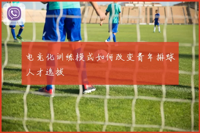 电竞化训练模式如何改变青年排球人才选拔