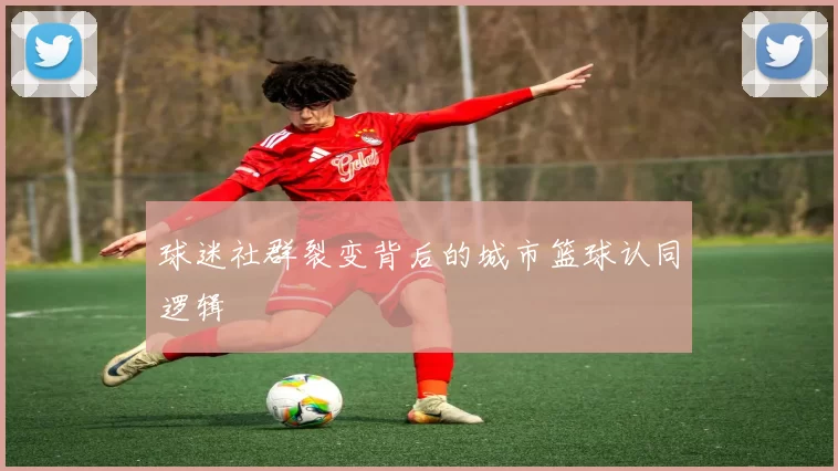 球迷社群裂变背后的城市篮球认同逻辑