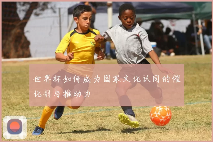 世界杯如何成为国家文化认同的催化剂与推动力