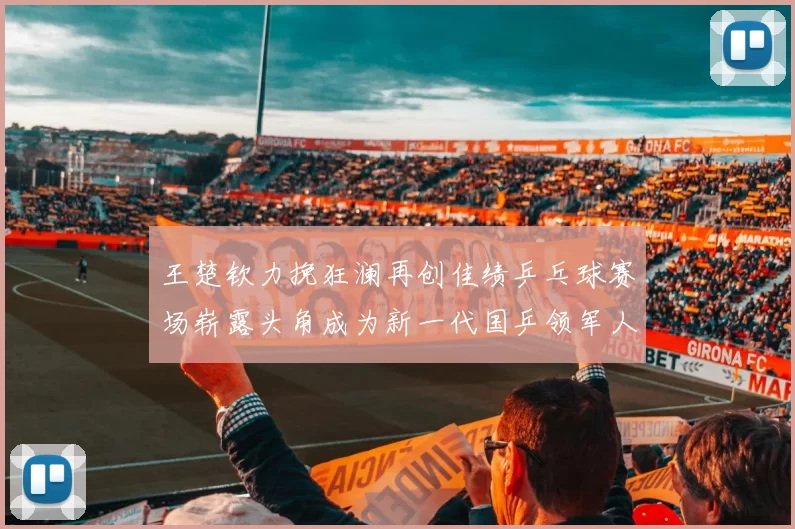 王楚钦力挽狂澜再创佳绩乒乓球赛场崭露头角成为新一代国乒领军人物