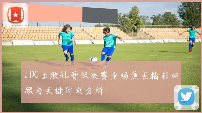 JDG击败AL晋级决赛全场焦点精彩回顾与关键时刻分析