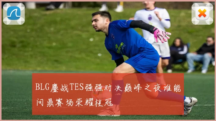 BLG鏖战TES强强对决巅峰之夜谁能问鼎赛场荣耀桂冠