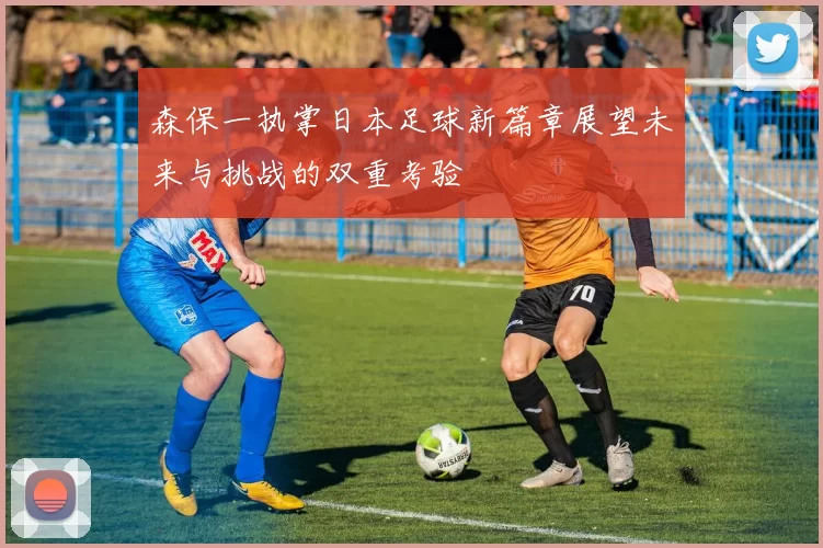 森保一执掌日本足球新篇章展望未来与挑战的双重考验