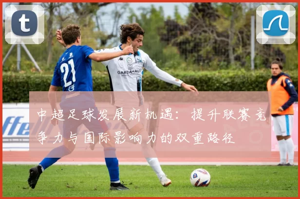 中超足球发展新机遇：提升联赛竞争力与国际影响力的双重路径
