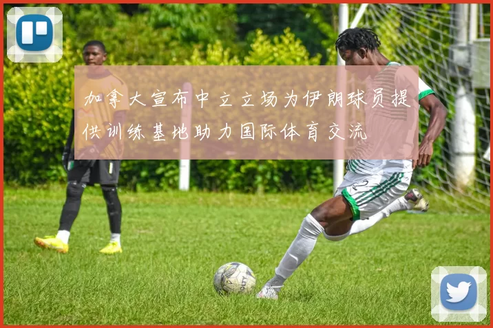 加拿大宣布中立立场为伊朗球员提供训练基地助力国际体育交流