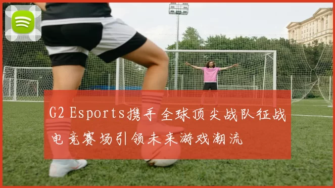 G2 Esports携手全球顶尖战队征战电竞赛场引领未来游戏潮流