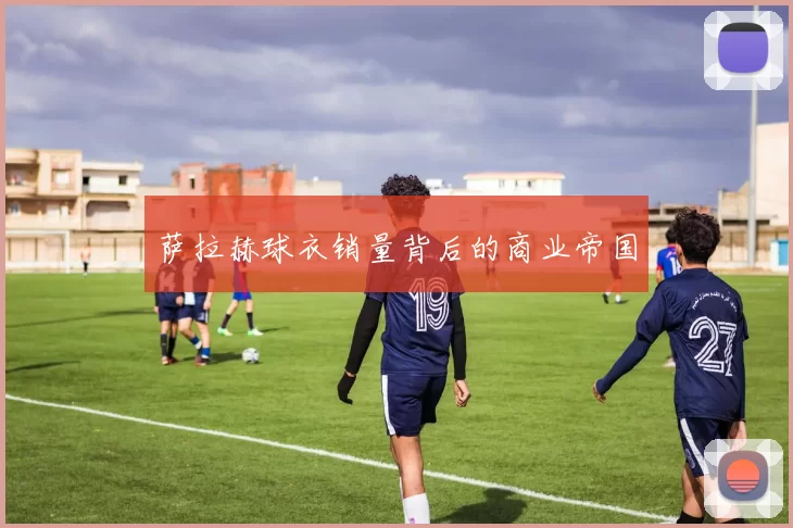 萨拉赫球衣销量背后的商业帝国