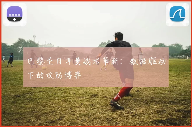 巴黎圣日耳曼战术革新：数据驱动下的攻防博弈