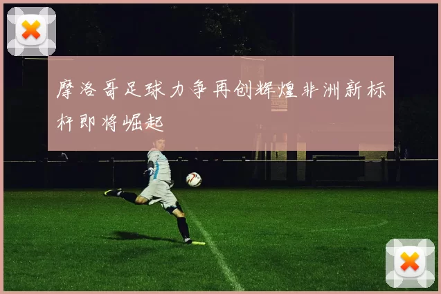 摩洛哥足球力争再创辉煌非洲新标杆即将崛起