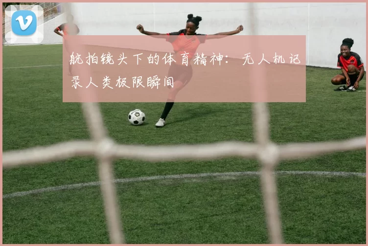 航拍镜头下的体育精神：无人机记录人类极限瞬间