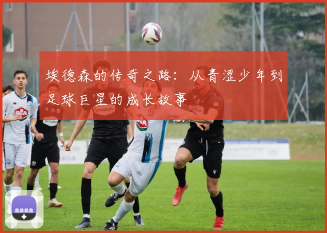 埃德森的传奇之路：从青涩少年到足球巨星的成长故事
