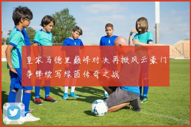 皇家马德里巅峰对决再掀风云豪门争锋续写绿茵传奇之战