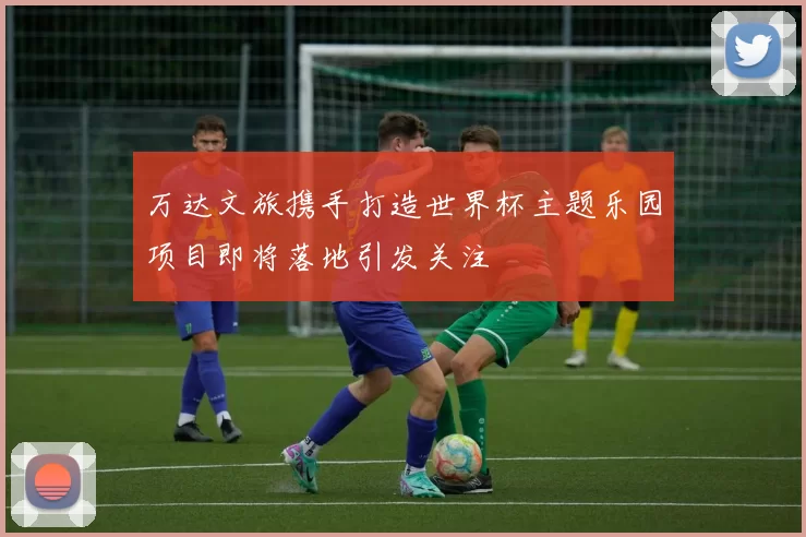 万达文旅携手打造世界杯主题乐园项目即将落地引发关注